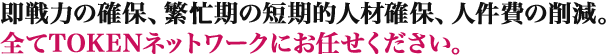 即戦力の確保、繁忙期の短期的人材確保、人件費の削減。全てTOKENネットワークにお任せください。