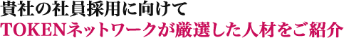 貴社の社員採用に向けてTOKENネットワークが厳選した人材をご紹介